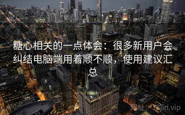 糖心相关的一点体会：很多新用户会纠结电脑端用着顺不顺，使用建议汇总
