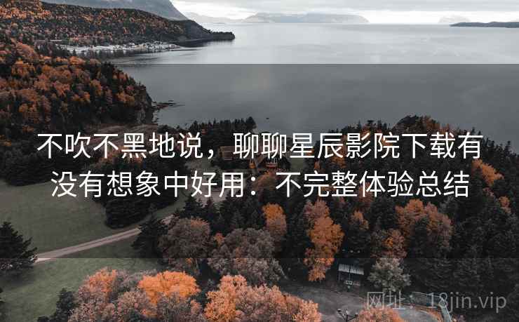 不吹不黑地说，聊聊星辰影院下载有没有想象中好用：不完整体验总结