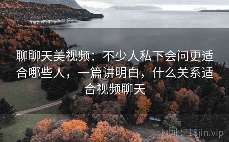 聊聊天美视频：不少人私下会问更适合哪些人，一篇讲明白，什么关系适合视频聊天