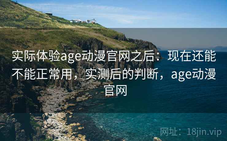 实际体验age动漫官网之后：现在还能不能正常用，实测后的判断，age动漫 官网