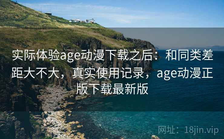 实际体验age动漫下载之后：和同类差距大不大，真实使用记录，age动漫正版下载最新版
