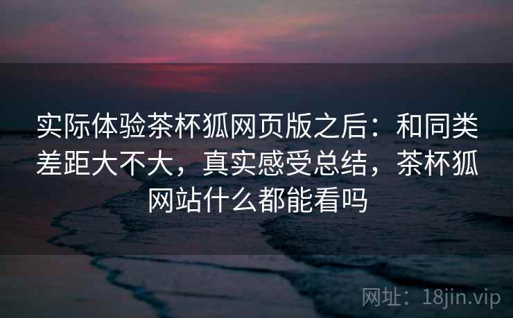 实际体验茶杯狐网页版之后:和同类差距大不大,真实感受总结,茶杯狐网站什么都能看吗
