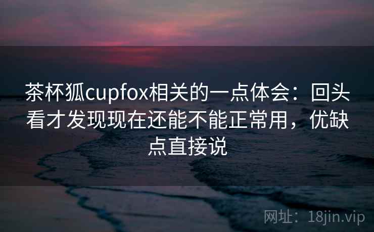 茶杯狐cupfox相关的一点体会:回头看才发现现在还能不能正常用,优缺点直接说 第2张 茶杯狐cupfox相关的一点体会:回头看才发现现在还能不能正常用,优缺点直接说 第2张
