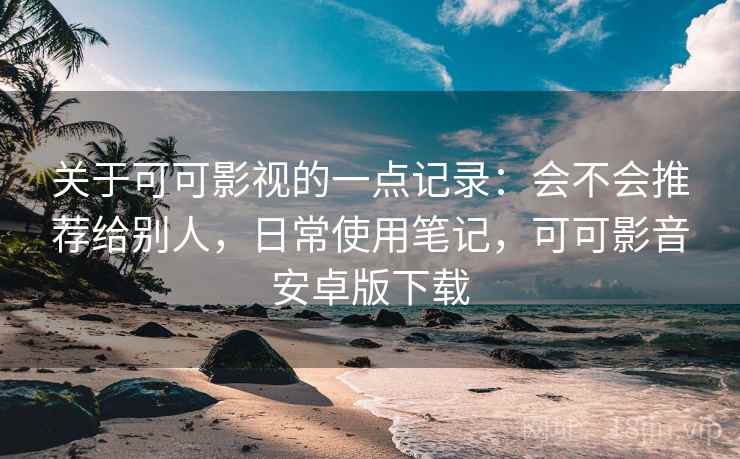 关于可可影视的一点记录:会不会推荐给别人,日常使用笔记,可可影音安卓版下载