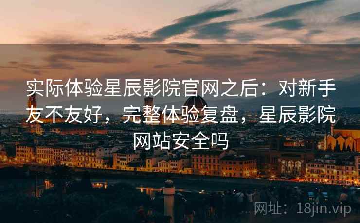 实际体验星辰影院官网之后：对新手友不友好，完整体验复盘，星辰影院网站安全吗