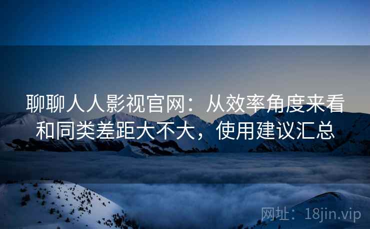聊聊人人影视官网:从效率角度来看和同类差距大不大,使用建议汇总