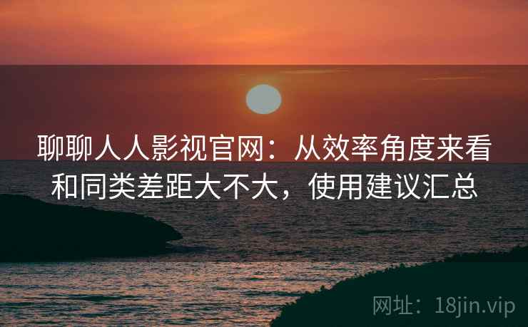 聊聊人人影视官网：从效率角度来看和同类差距大不大，使用建议汇总  第2张