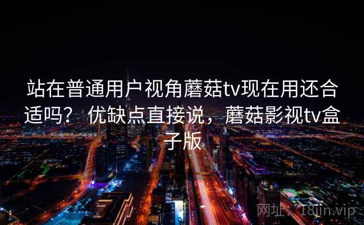 站在普通用户视角蘑菇tv现在用还合适吗？ 优缺点直接说，蘑菇影视tv盒子版  第2张