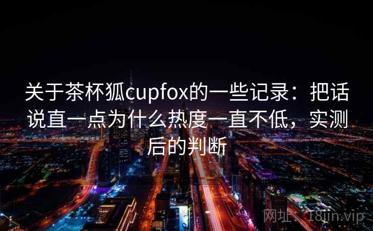 关于茶杯狐cupfox的一些记录：把话说直一点为什么热度一直不低，实测后的判断