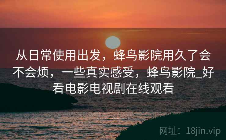 从日常使用出发，蜂鸟影院用久了会不会烦，一些真实感受，蜂鸟影院_好看电影电视剧在线观看