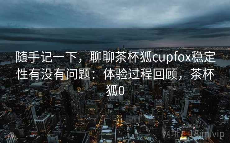 随手记一下，聊聊茶杯狐cupfox稳定性有没有问题：体验过程回顾，茶杯狐0