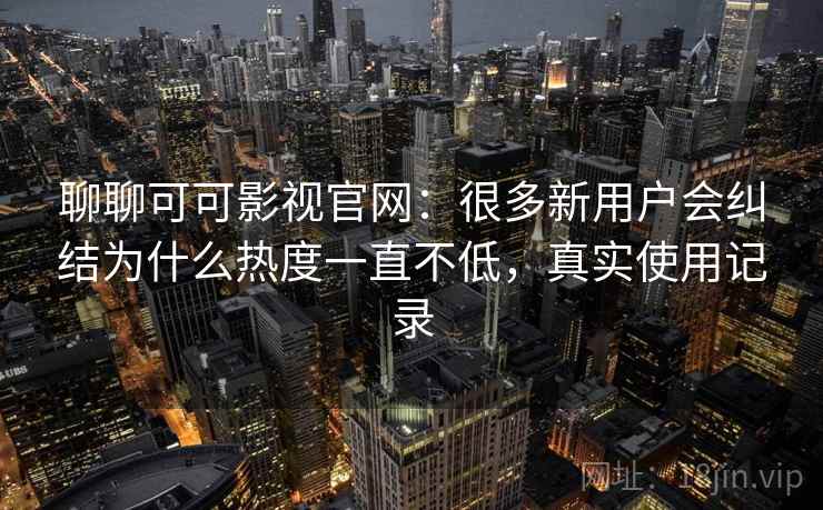 聊聊可可影视官网：很多新用户会纠结为什么热度一直不低，真实使用记录