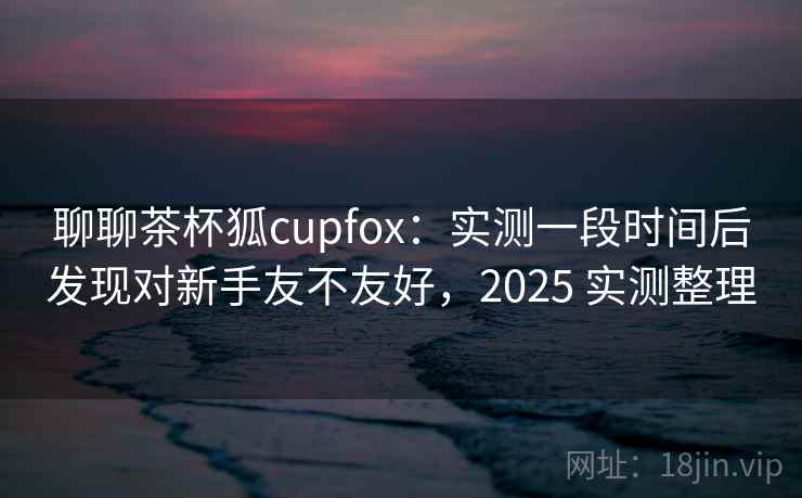 聊聊茶杯狐cupfox：实测一段时间后发现对新手友不友好，2025 实测整理  第2张