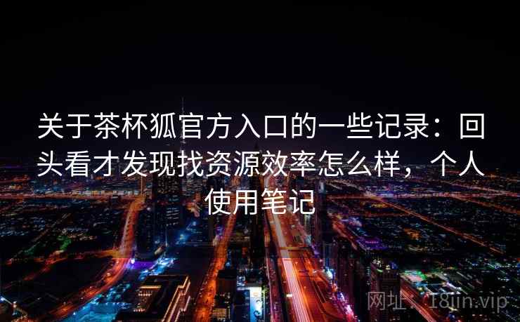 关于茶杯狐官方入口的一些记录：回头看才发现找资源效率怎么样，个人使用笔记  第2张