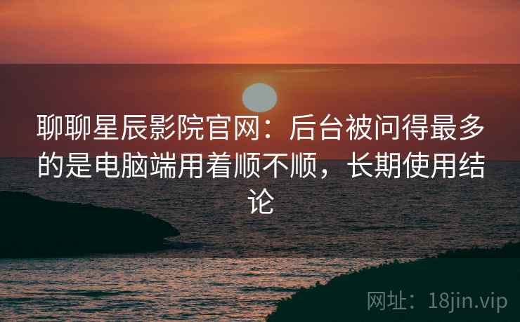聊聊星辰影院官网：后台被问得最多的是电脑端用着顺不顺，长期使用结论  第2张