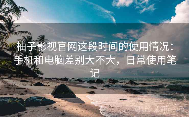 柚子影视官网这段时间的使用情况：手机和电脑差别大不大，日常使用笔记  第2张