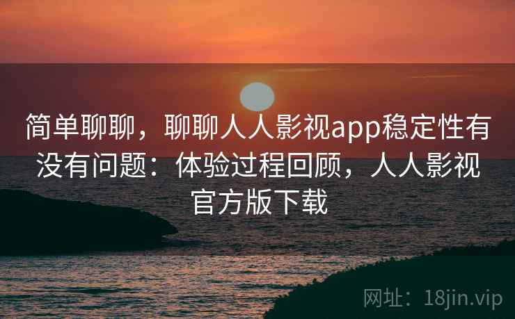 简单聊聊，聊聊人人影视app稳定性有没有问题：体验过程回顾，人人影视官方版下载