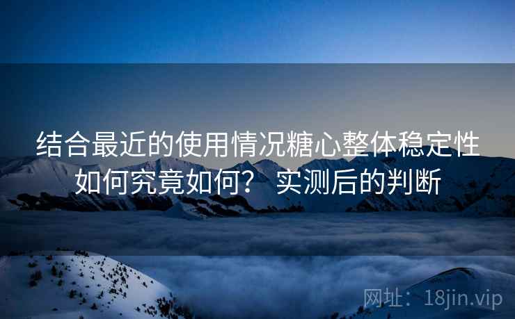 结合最近的使用情况糖心整体稳定性如何究竟如何？ 实测后的判断  第2张