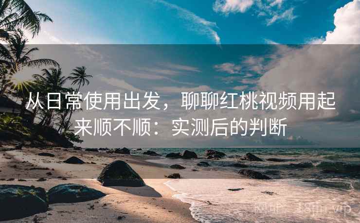从日常使用出发，聊聊红桃视频用起来顺不顺：实测后的判断  第2张