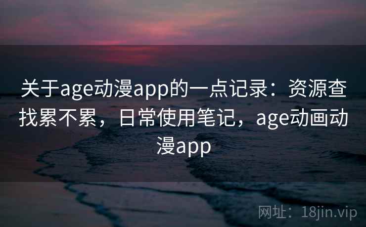 关于age动漫app的一点记录：资源查找累不累，日常使用笔记，age动画动漫app