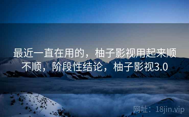 最近一直在用的，柚子影视用起来顺不顺，阶段性结论，柚子影视3.0