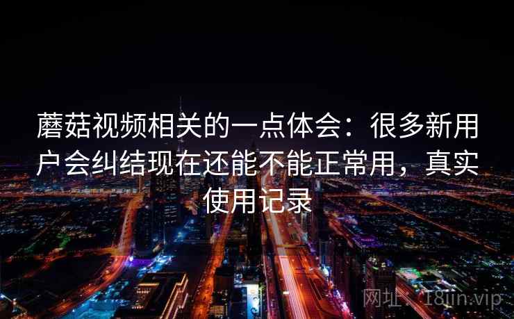 蘑菇视频相关的一点体会：很多新用户会纠结现在还能不能正常用，真实使用记录