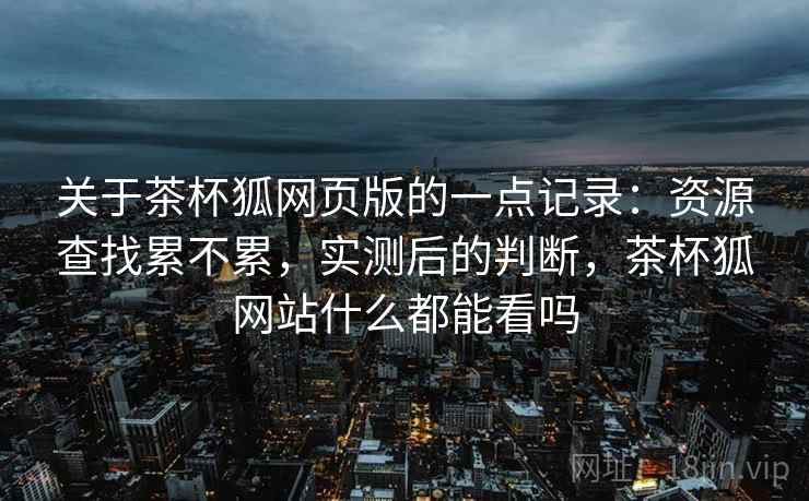 关于茶杯狐网页版的一点记录：资源查找累不累，实测后的判断，茶杯狐网站什么都能看吗  第1张