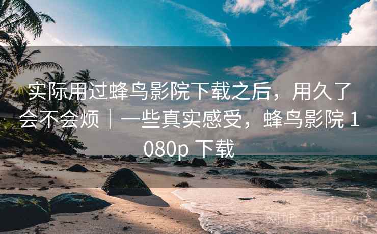 实际用过蜂鸟影院下载之后，用久了会不会烦｜一些真实感受，蜂鸟影院 1080p 下载  第2张