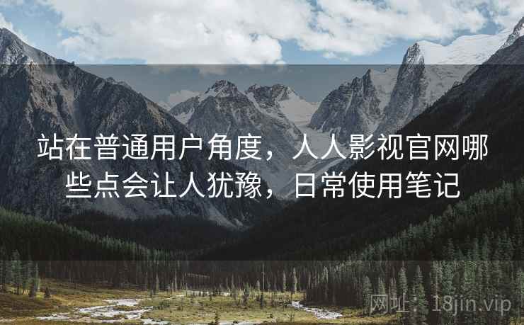 站在普通用户角度，人人影视官网哪些点会让人犹豫，日常使用笔记  第1张