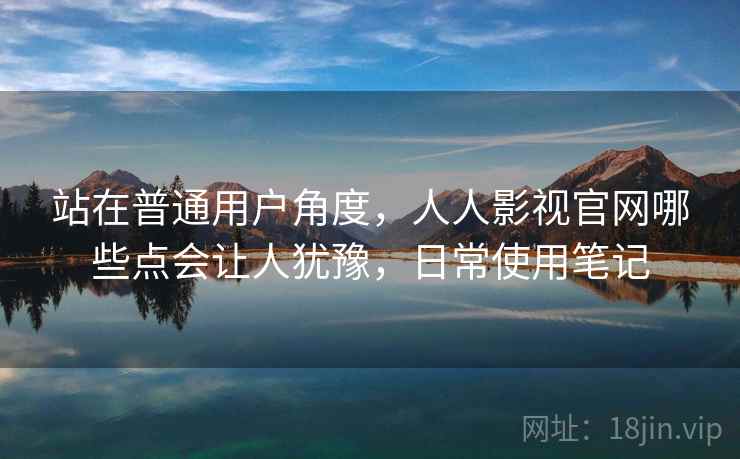 站在普通用户角度，人人影视官网哪些点会让人犹豫，日常使用笔记  第2张