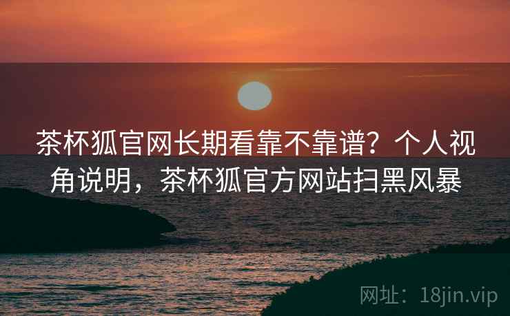 茶杯狐官网长期看靠不靠谱？个人视角说明，茶杯狐官方网站扫黑风暴