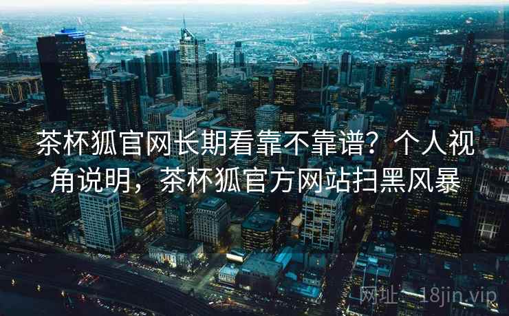 茶杯狐官网长期看靠不靠谱？个人视角说明，茶杯狐官方网站扫黑风暴  第2张