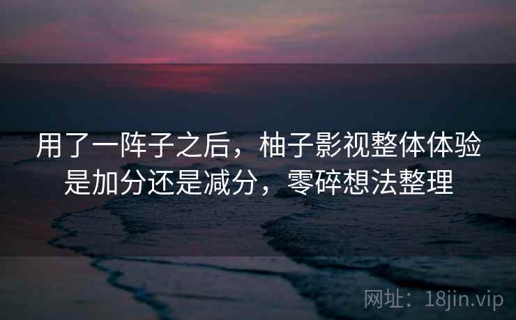 用了一阵子之后，柚子影视整体体验是加分还是减分，零碎想法整理  第1张