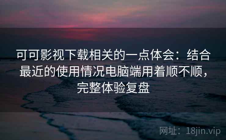 可可影视下载相关的一点体会：结合最近的使用情况电脑端用着顺不顺，完整体验复盘