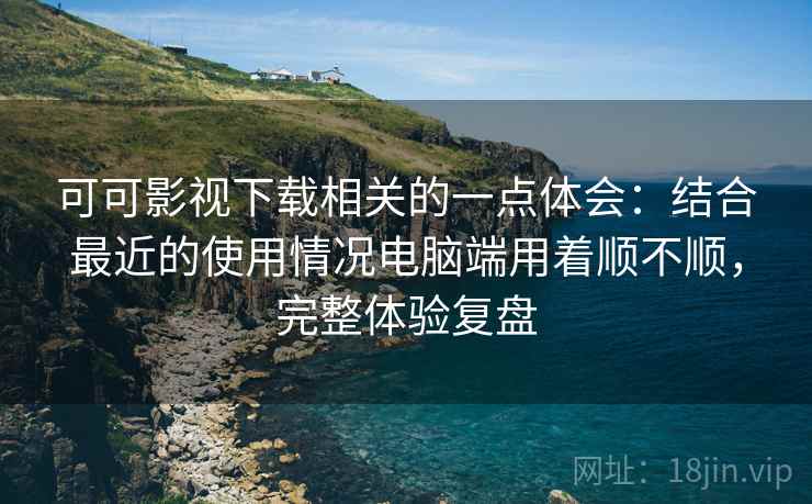 可可影视下载相关的一点体会：结合最近的使用情况电脑端用着顺不顺，完整体验复盘  第2张