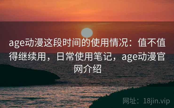 age动漫这段时间的使用情况：值不值得继续用，日常使用笔记，age动漫官网介绍