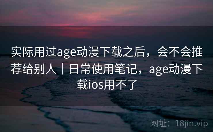 实际用过age动漫下载之后，会不会推荐给别人｜日常使用笔记，age动漫下载ios用不了