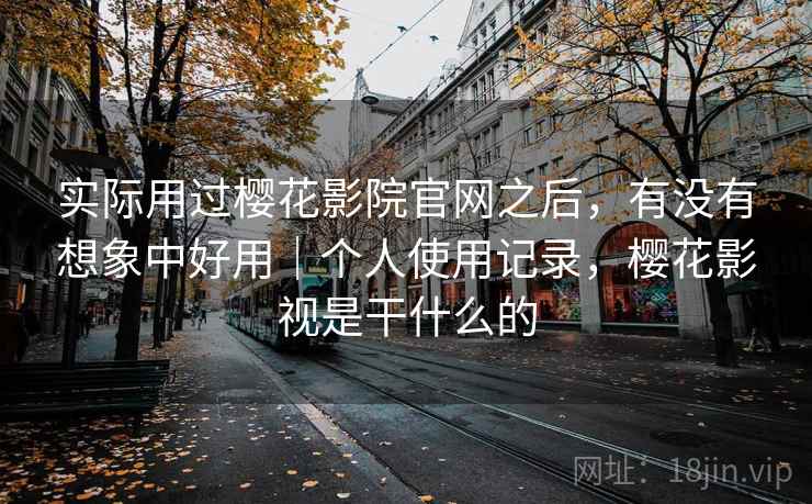 实际用过樱花影院官网之后，有没有想象中好用｜个人使用记录，樱花影视是干什么的