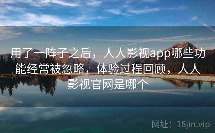 用了一阵子之后，人人影视app哪些功能经常被忽略，体验过程回顾，人人影视官网是哪个