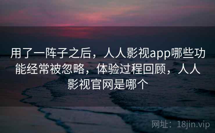 用了一阵子之后，人人影视app哪些功能经常被忽略，体验过程回顾，人人影视官网是哪个  第2张