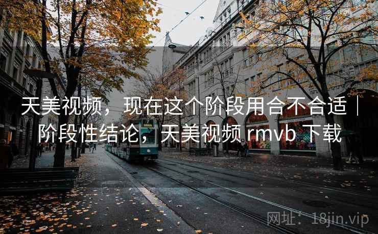 天美视频，现在这个阶段用合不合适｜阶段性结论，天美视频 rmvb 下载  第2张