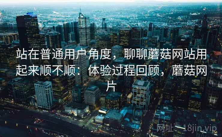 站在普通用户角度，聊聊蘑菇网站用起来顺不顺：体验过程回顾，蘑菇网片