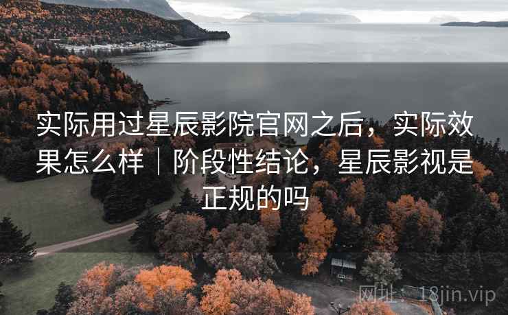 实际用过星辰影院官网之后，实际效果怎么样｜阶段性结论，星辰影视是正规的吗