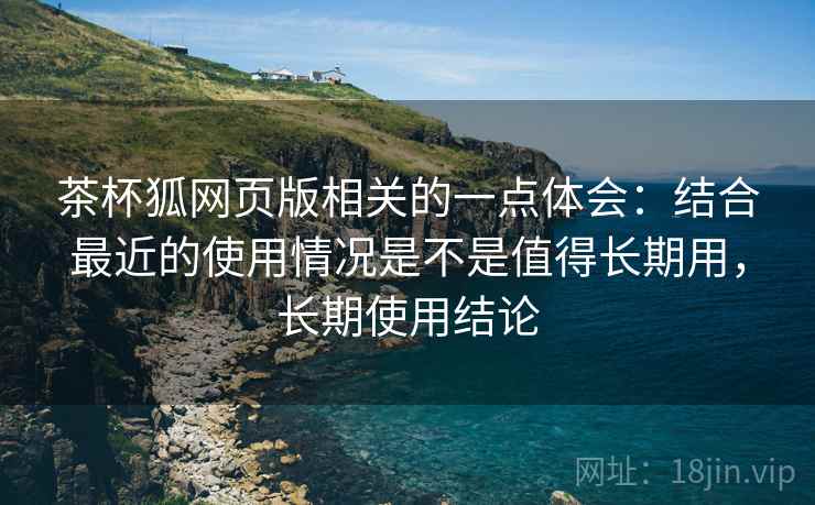 茶杯狐网页版相关的一点体会：结合最近的使用情况是不是值得长期用，长期使用结论
