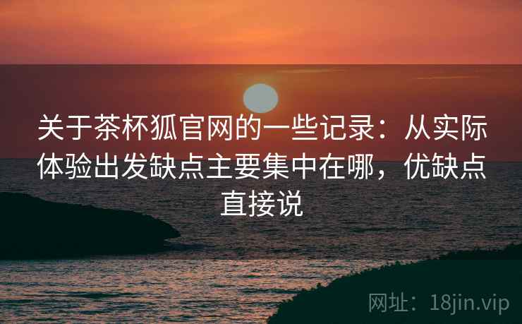 关于茶杯狐官网的一些记录：从实际体验出发缺点主要集中在哪，优缺点直接说