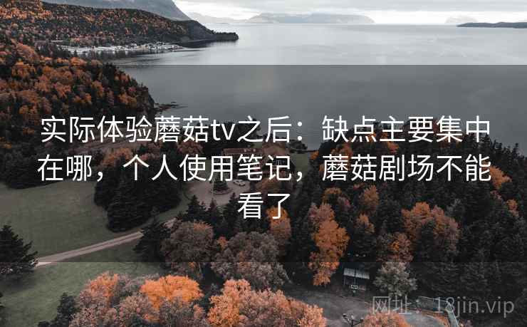 实际体验蘑菇tv之后：缺点主要集中在哪，个人使用笔记，蘑菇剧场不能看了