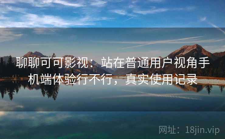 聊聊可可影视：站在普通用户视角手机端体验行不行，真实使用记录