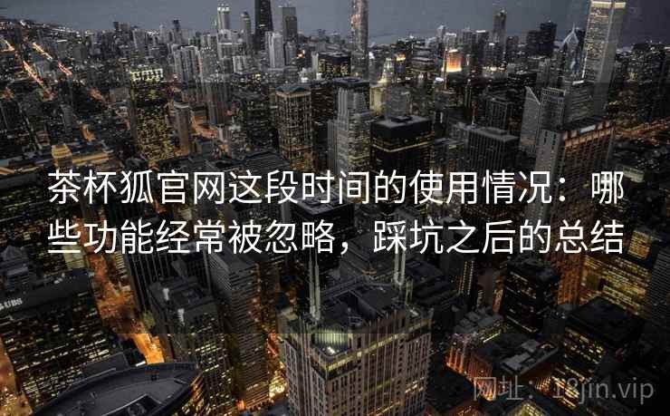 茶杯狐官网这段时间的使用情况：哪些功能经常被忽略，踩坑之后的总结