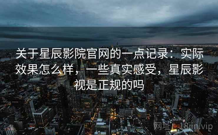 关于星辰影院官网的一点记录：实际效果怎么样，一些真实感受，星辰影视是正规的吗