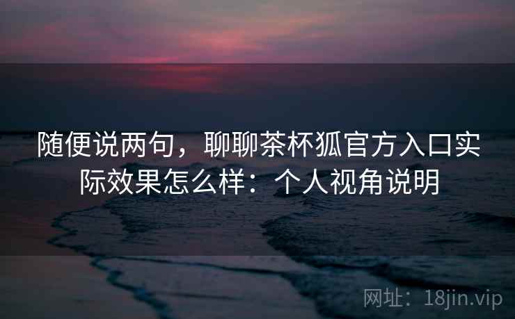 随便说两句，聊聊茶杯狐官方入口实际效果怎么样：个人视角说明